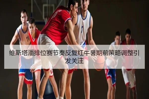 维斯塔潘排位赛节奏反复红牛暑期前策略调整引发关注