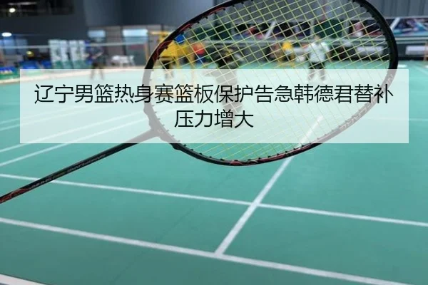 辽宁男篮热身赛篮板保护告急韩德君替补压力增大