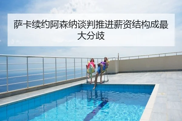 萨卡续约阿森纳谈判推进薪资结构成最大分歧