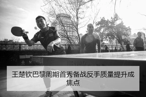 王楚钦巴黎周期首秀备战反手质量提升成焦点